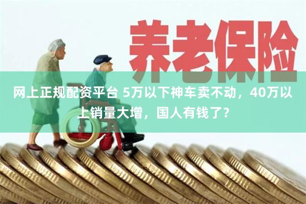 网上正规配资平台 5万以下神车卖不动，40万以上销量大增，国人有钱了？