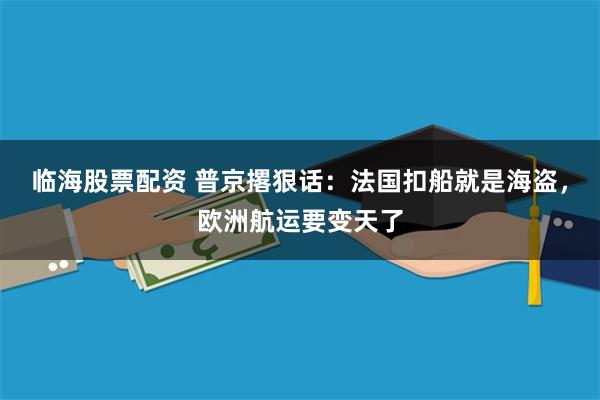 临海股票配资 普京撂狠话：法国扣船就是海盗，欧洲航运要变天了