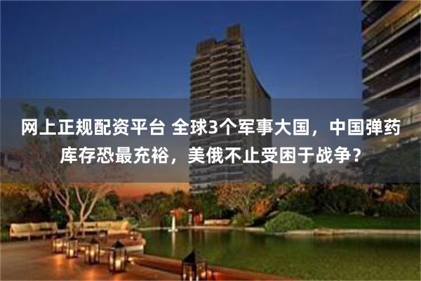 网上正规配资平台 全球3个军事大国，中国弹药库存恐最充裕，美俄不止受困于战争？