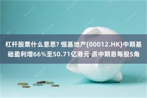 杠杆股票什么意思? 恒基地产(00012.HK)中期基础盈利增66%至50.71亿港元 派中期息每股5角