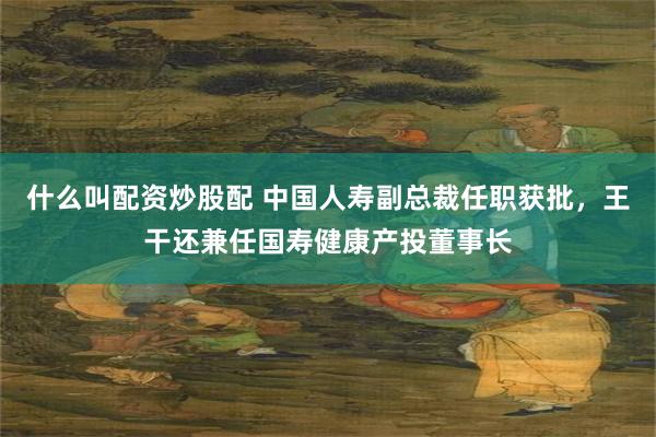 什么叫配资炒股配 中国人寿副总裁任职获批，王干还兼任国寿健康产投董事长