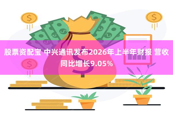 股票资配宝 中兴通讯发布2026年上半年财报 营收同比增长9.05%