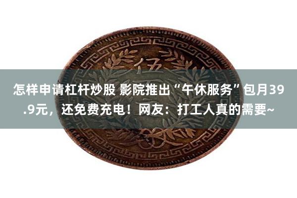 怎样申请杠杆炒股 影院推出“午休服务”包月39.9元，还免费充电！网友：打工人真的需要~