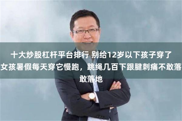 十大炒股杠杆平台排行 别给12岁以下孩子穿了！女孩暑假每天穿它慢跑，跳绳几百下跟腱刺痛不敢落地