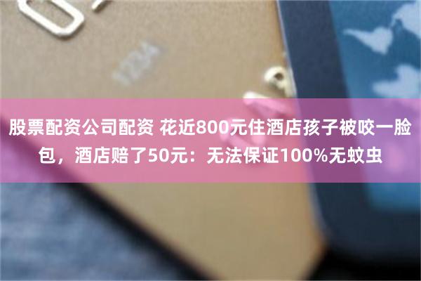 股票配资公司配资 花近800元住酒店孩子被咬一脸包，酒店赔了50元：无法保证100%无蚊虫