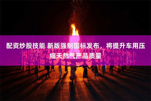 配资炒股技能 新版强制国标发布，将提升车用压缩天然气产品质量