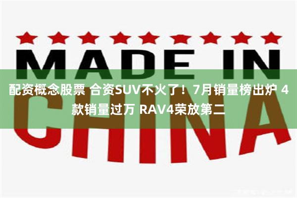配资概念股票 合资SUV不火了!7月销量榜出炉 4款销量过万 RAV4荣放第二