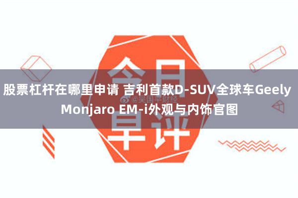 股票杠杆在哪里申请 吉利首款D-SUV全球车Geely Monjaro EM-i外观与内饰官图