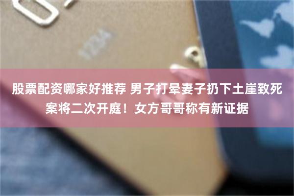 股票配资哪家好推荐 男子打晕妻子扔下土崖致死案将二次开庭！女方哥哥称有新证据