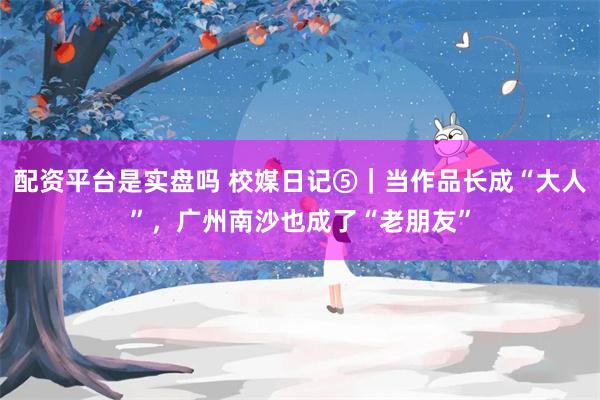 配资平台是实盘吗 校媒日记⑤｜当作品长成“大人”，广州南沙也成了“老朋友”
