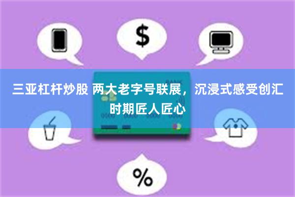 三亚杠杆炒股 两大老字号联展，沉浸式感受创汇时期匠人匠心