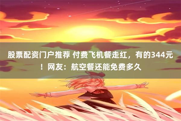 股票配资门户推荐 付费飞机餐走红，有的344元！网友：航空餐还能免费多久