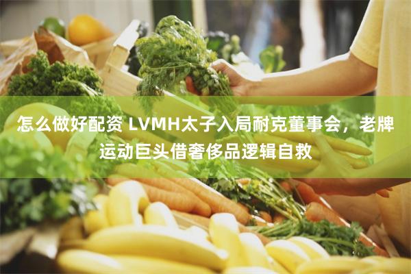 怎么做好配资 LVMH太子入局耐克董事会，老牌运动巨头借奢侈品逻辑自救