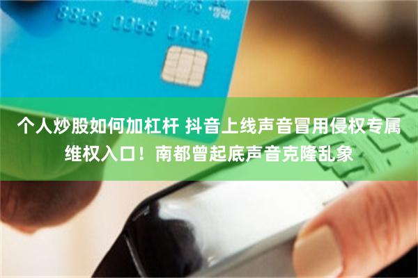 个人炒股如何加杠杆 抖音上线声音冒用侵权专属维权入口!南都曾起底声音克隆乱象