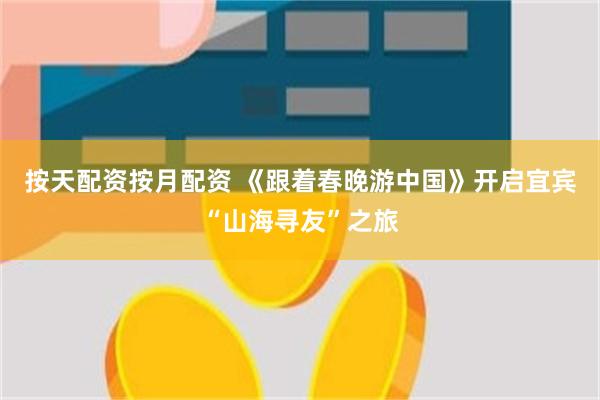按天配资按月配资 《跟着春晚游中国》开启宜宾“山海寻友”之旅