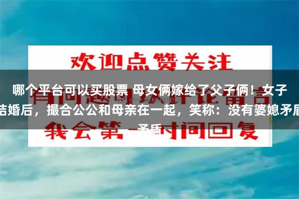 哪个平台可以买股票 母女俩嫁给了父子俩!女子结婚后,撮合公公和母亲在一起,笑称:没有婆媳矛盾