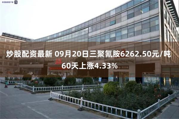 炒股配资最新 09月20日三聚氰胺6262.50元/吨 60天上涨4.33%
