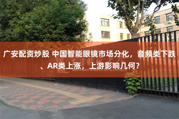 广安配资炒股 中国智能眼镜市场分化，音频类下跌、AR类上涨，上游影响几何？