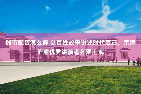 股市配资怎么弄 以百姓故事讲述时代变迁，京津沪渝优秀讲演者齐聚上海