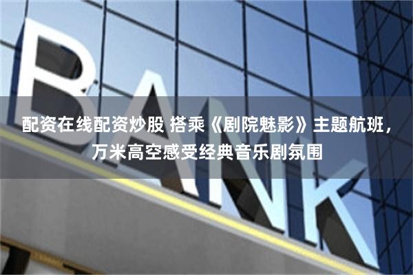 配资在线配资炒股 搭乘《剧院魅影》主题航班，万米高空感受经典音乐剧氛围