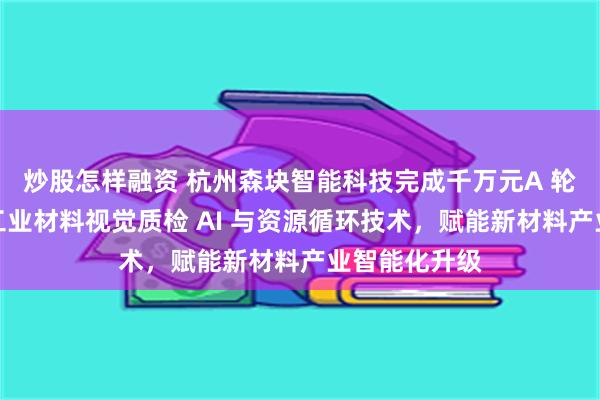 炒股怎样融资 杭州森块智能科技完成千万元A 轮融资，深耕工业材料视觉质检 AI 与资源循环技术，赋能新材料产业智能化升级
