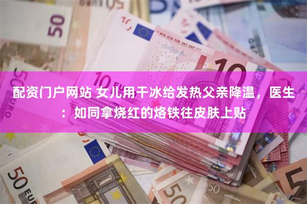 配资门户网站 女儿用干冰给发热父亲降温，医生：如同拿烧红的烙铁往皮肤上贴