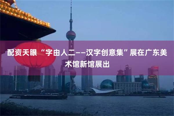配资天眼 “字由人二——汉字创意集”展在广东美术馆新馆展出