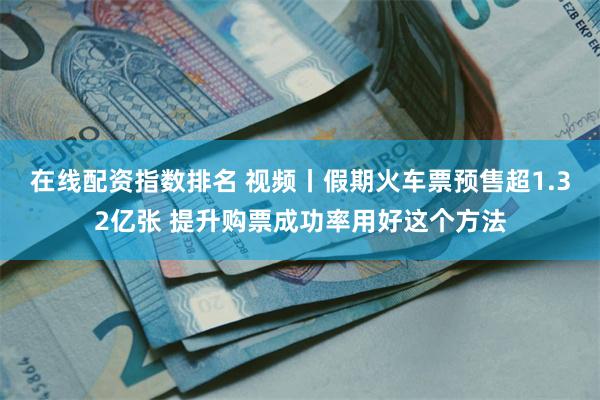 在线配资指数排名 视频丨假期火车票预售超1.32亿张 提升购票成功率用好这个方法