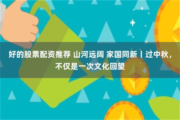 好的股票配资推荐 山河远阔 家国同新丨过中秋，不仅是一次文化回望
