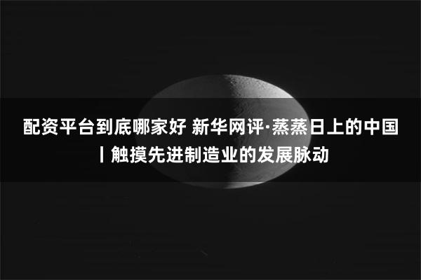 配资平台到底哪家好 新华网评·蒸蒸日上的中国丨触摸先进制造业的发展脉动