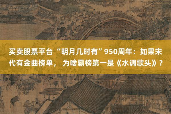买卖股票平台 “明月几时有”950周年：如果宋代有金曲榜单， 为啥霸榜第一是《水调歌头》？