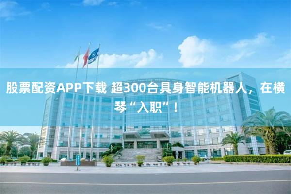 股票配资APP下载 超300台具身智能机器人，在横琴“入职”！