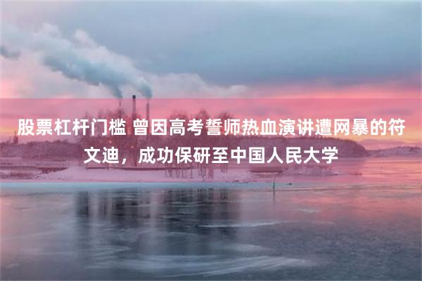 股票杠杆门槛 曾因高考誓师热血演讲遭网暴的符文迪，成功保研至中国人民大学
