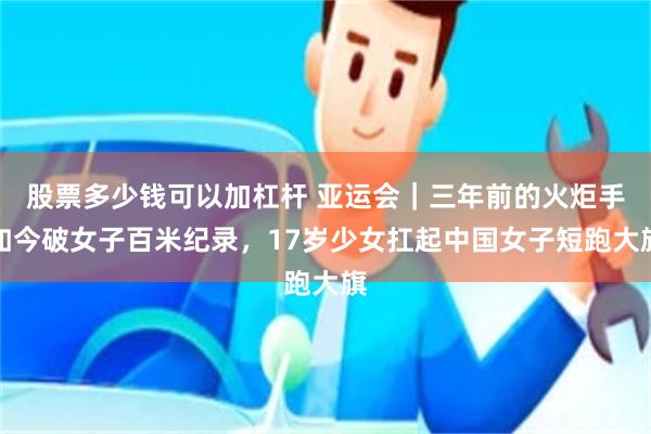 股票多少钱可以加杠杆 亚运会|三年前的火炬手如今破女子百米纪录,17岁少女扛起中国女子短跑大旗