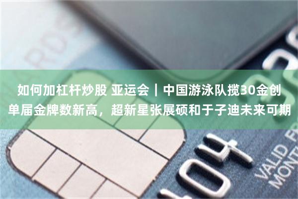 如何加杠杆炒股 亚运会|中国游泳队揽30金创单届金牌数新高,超新星张展硕和于子迪未来可期