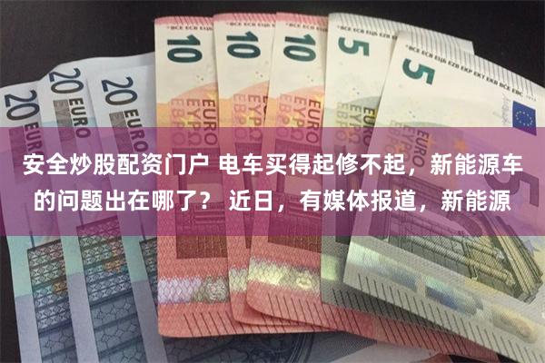 安全炒股配资门户 电车买得起修不起，新能源车的问题出在哪了？ 近日，有媒体报道，新能源
