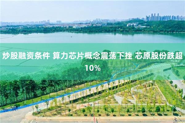 炒股融资条件 算力芯片概念震荡下挫 芯原股份跌超10%