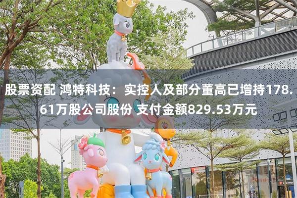 股票资配 鸿特科技：实控人及部分董高已增持178.61万股公司股份 支付金额829.53万元
