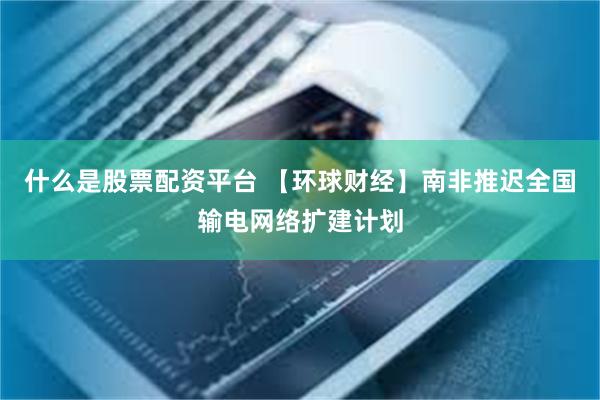 什么是股票配资平台 【环球财经】南非推迟全国输电网络扩建计划