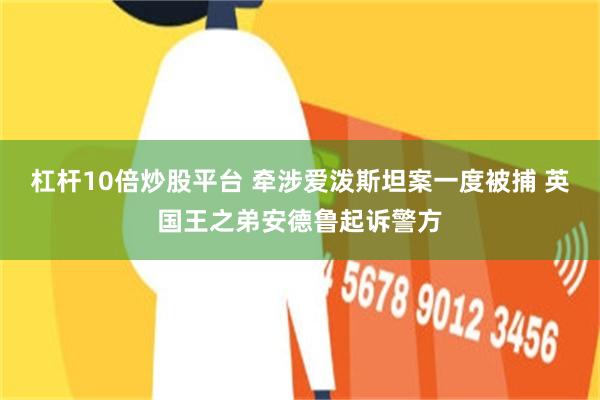 杠杆10倍炒股平台 牵涉爱泼斯坦案一度被捕 英国王之弟安德鲁起诉警方