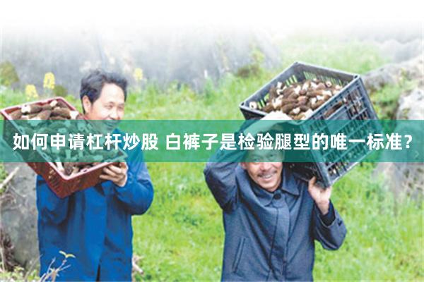 如何申请杠杆炒股 白裤子是检验腿型的唯一标准？
