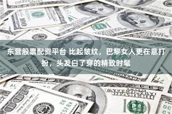 东营股票配资平台 比起皱纹，巴黎女人更在意打扮，头发白了穿的精致时髦