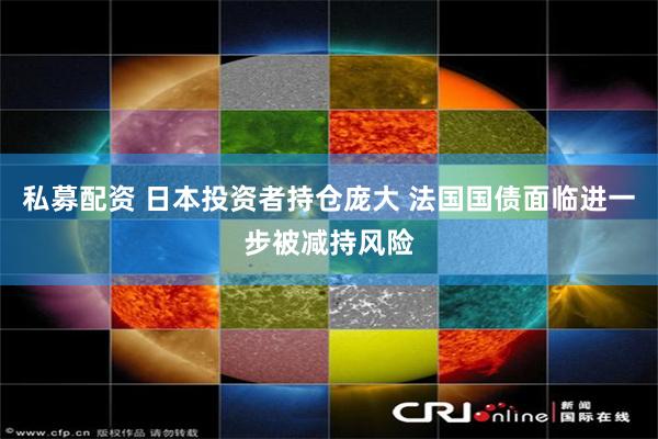 私募配资 日本投资者持仓庞大 法国国债面临进一步被减持风险