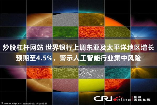 炒股杠杆网站 世界银行上调东亚及太平洋地区增长预期至4.5%，警示人工智能行业集中风险