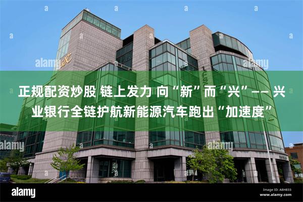 正规配资炒股 链上发力 向“新”而“兴”—— 兴业银行全链护航新能源汽车跑出“加速度”