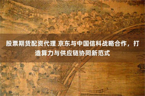股票期货配资代理 京东与中国信科战略合作，打造算力与供应链协同新范式