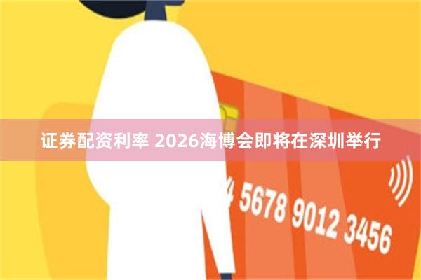 证券配资利率 2026海博会即将在深圳举行