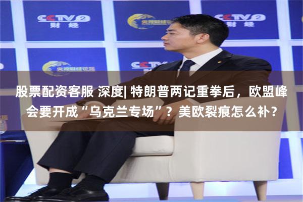 股票配资客服 深度| 特朗普两记重拳后，欧盟峰会要开成“乌克兰专场”？美欧裂痕怎么补？