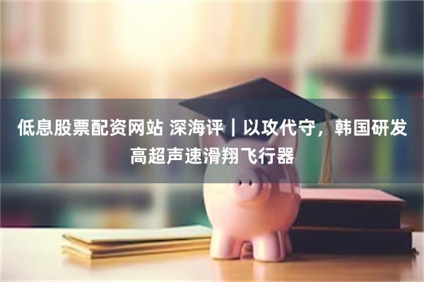 低息股票配资网站 深海评|以攻代守,韩国研发高超声速滑翔飞行器