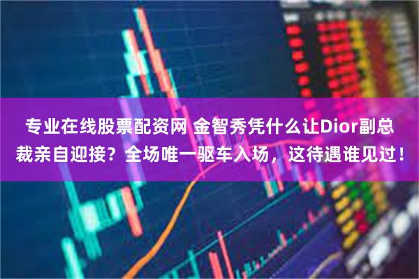 专业在线股票配资网 金智秀凭什么让Dior副总裁亲自迎接？全场唯一驱车入场，这待遇谁见过！